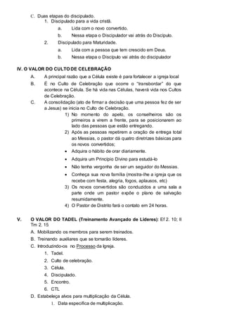 C. Duas etapas do discipulado. 
1. Discipulado para a vida cristã. 
a. Lida com o novo convertido. 
b. Nessa etapa o Discipulador vai atrás do Discípulo. 
2. Discipulado para Maturidade. 
a. Lida com a pessoa que tem crescido em Deus. 
b. Nessa etapa o Discípulo vai atrás do discipulador 
IV. O VALOR DO CULTO DE CELEBRAÇÃO 
A. A principal razão que a Célula existe é para fortalecer a igreja local 
B. É no Culto de Celebração que ocorre o “transbordar” do que 
acontece na Célula. Se há vida nas Células, haverá vida nos Cultos 
de Celebração. 
C. A consolidação (ato de firmar a decisão que uma pessoa fez de ser 
a Jesus) se inicia no Culto de Celebração. 
1) No momento do apelo, os conselheiros são os 
primeiros a virem a frente, para se posicionarem ao 
lado das pessoas que estão entregando. 
2) Após as pessoas repetirem a oração de entrega total 
ao Messias, o pastor dá quatro diretrizes básicas para 
os novos convertidos; 
 Adquira o hábito de orar diariamente.  
 
 Adquira um Princípio Divino para estudá-lo  
 
 Não tenha vergonha de ser um seguidor do Messias.  
 
 Conheça sua nova família (mostra-lhe a igreja que os 
recebe com festa, alegria, fogos, aplausos, etc)  
3) Os novos convertidos são conduzidos a uma sala a 
parte onde um pastor expõe o plano de salvação 
resumidamente. 
4) O Pastor de Distrito fará o contato em 24 horas. 
V. O VALOR DO TADEL (Treinamento Avançado de Lideres): Ef 2. 10; II 
Tm 2. 15 
A. Mobilizando os membros para serem treinados. 
B. Treinando auxiliares que se tornarão líderes. 
C. Introduzindo-os no Processo da Igreja. 
1. Tadel. 
2. Culto de celebração. 
3. Célula. 
4. Discipulado. 
5. Encontro. 
6. CTL 
D. Estabeleça alvos para multiplicação da Célula. 
1. Data especifica de multiplicação. 
 