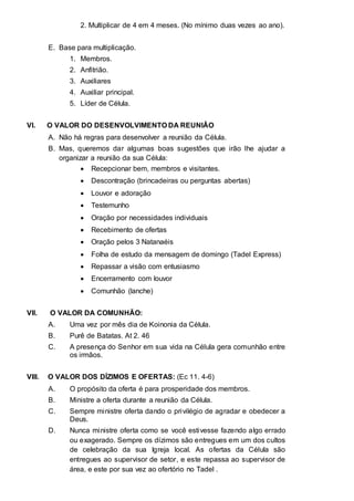 2. Multiplicar de 4 em 4 meses. (No mínimo duas vezes ao ano). 
E. Base para multiplicação. 
1. Membros. 
2. Anfitrião. 
3. Auxiliares 
4. Auxiliar principal. 
5. Líder de Célula. 
VI. O VALOR DO DESENVOLVIMENTO DA REUNIÂO 
A. Não há regras para desenvolver a reunião da Célula. 
B. Mas, queremos dar algumas boas sugestões que irão lhe ajudar a 
organizar a reunião da sua Célula: 
 Recepcionar bem, membros e visitantes.  
 
 Descontração (brincadeiras ou perguntas abertas)  
 
 Louvor e adoração  
 
 Testemunho  
 
 Oração por necessidades individuais  
 
 Recebimento de ofertas  
 
 Oração pelos 3 Natanaéis  
 
 Folha de estudo da mensagem de domingo (Tadel Express)  
 
 Repassar a visão com entusiasmo  
 
 Encerramento com louvor  
 
 Comunhão (lanche)  
VII. O VALOR DA COMUNHÃO: 
A. Uma vez por mês dia de Koinonia da Célula. 
B. Purê de Batatas. At 2. 46 
C. A presença do Senhor em sua vida na Célula gera comunhão entre 
os irmãos. 
VIII. O VALOR DOS DÍZIMOS E OFERTAS: (Ec 11. 4-6) 
A. O propósito da oferta é para prosperidade dos membros. 
B. Ministre a oferta durante a reunião da Célula. 
C. Sempre ministre oferta dando o privilégio de agradar e obedecer a 
Deus. 
D. Nunca ministre oferta como se você estivesse fazendo algo errado 
ou exagerado. Sempre os dízimos são entregues em um dos cultos 
de celebração da sua Igreja local. As ofertas da Célula são 
entregues ao supervisor de setor, e este repassa ao supervisor de 
área, e este por sua vez ao ofertório no Tadel . 
 