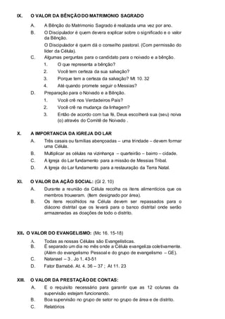 IX. O VALOR DA BÊNÇÃO DO MATRIMONIO SAGRADO 
A. A Bênção do Matrimonio Sagrado é realizada uma vez por ano. 
B. O Discipulador é quem devera explicar sobre o significado e o valor 
da Bênção. 
O Discipulador é quem dá o conselho pastoral. (Com permissão do 
líder da Célula). 
C. Algumas perguntas para o candidato para o noivado e a bênção. 
1. O que representa a bênção? 
2. Você tem certeza da sua salvação? 
3. Porque tem a certeza da salvação? Mt 10. 32 
4. Até quando promete seguir o Messias? 
D. Preparação para o Noivado e a Bênção. 
1. Você crê nos Verdadeiros Pais? 
2. Você crê na mudança da linhagem? 
3. Então de acordo com tua fé, Deus escolherá sua (seu) noiva 
(o) através do Comitê de Noivado . 
X. A IMPORTANCIA DA IGREJA DO LAR 
A. Três casais ou famílias abençoadas – uma trindade – devem formar 
uma Célula. 
B. Multiplicar as células na vizinhança – quarteirão – bairro – cidade. 
C. A Igreja do Lar fundamento para a missão de Messias Tribal. 
D. A Igreja do Lar fundamento para a restauração da Terra Natal. 
XI. O VALOR DA AÇÃO SOCIAL: (Gl 2. 10) 
A. Durante a reunião da Célula recolha os itens alimentícios que os 
membros trouxeram. (Item designado por área). 
B. Os itens recolhidos na Célula devem ser repassados para o 
diácono distrital que os levará para o banco distrital onde serão 
armazenadas as doações de todo o distrito. 
XII. O VALOR DO EVANGELISMO: (Mc 16. 15-18) 
A. Todas as nossas Células são Evangelísticas. 
B. É separado um dia no mês onde a Célula evangeliza coletivamente. 
(Além do evangelismo Pessoal e do grupo de evangelismo – GE). 
C. Natanael – 3 . Jo 1. 43-51 
D. Fator Barnabé. At. 4. 36 – 37 ; At 11. 23 
XIII. O VALOR DA PRESTAÇÃO DE CONTAS: 
A. E o requisito necessário para garantir que as 12 colunas da 
supervisão estejam funcionando. 
B. Boa supervisão no grupo de setor no grupo de área e de distrito. 
C. Relatórios 
 