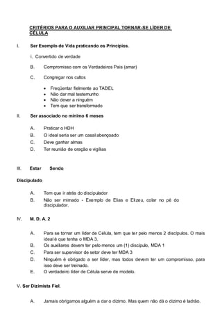 CRITÉRIOS PARA O AUXILIAR PRINCIPAL TORNAR-SE LÍDER DE 
CÉLULA 
I. Ser Exemplo de Vida praticando os Princípios. 
i. Convertido de verdade 
B. Compromisso com os Verdadeiros Pais (amar) 
C. Congregar nos cultos 
 Freqüentar fielmente  ao TADEL  
  Não dar mal testemunho  
  Não dever a ninguém  
 Tem que ser transformado  
 
II. Ser associado no mínimo 6 meses 
A. Praticar o HDH 
B. O ideal seria ser um casal abençoado 
C. Deve ganhar almas 
D. Ter reunião de oração e vigílias 
III. Estar Sendo 
Discipulado 
A. Tem que ir atrás do discipulador 
B. Não ser mimado - Exemplo de Elias e Elizeu, colar no pé do 
discipulador. 
IV. M. D. A. 2 
A. Para se tornar um líder de Célula, tem que ter pelo menos 2 discípulos. O mais 
ideal é que tenha o MDA 3. 
B. Os auxiliares devem ter pelo menos um (1) discípulo, MDA 1 
C. Para ser supervisor de setor deve ter MDA 3 
D. Ninguém é obrigado a ser líder, mas todos devem ter um compromisso, para 
isso deve ser treinado. 
E. O verdadeiro líder de Célula serve de modelo. 
V. Ser Dizimista Fiel. 
A. Jamais obrigamos alguém a dar o dízimo. Mas quem não dá o dizimo é ladrão. 
 
