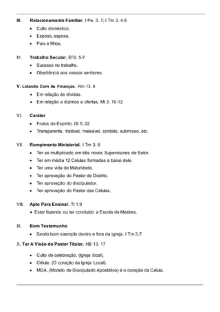 III. Relacionamento Familiar, I Pe. 3. 7; I Tm 3. 4-5 
 Culto doméstico.  
 
 Esposo, esposa.  
 
 Pais e filhos.  
IV. Trabalho Secular, Ef 6. 5-7 
 Sucesso no trabalho.  
 
 Obediência aos vossos senhores.  
 
 
V. Lidando Com As Finanças, Rm 13. 8  
 
 Em relação às dívidas.  
 
 Em relação a dízimos e ofertas. Ml 3. 10-12  
VI. Caráter 
 Frutos do Espírito. Gl 5. 22  
 
 Transparente, tratável, maleável, cordato, submisso, etc.  
VII. Rompimento Ministerial, I Tm 3. 6 
 Ter se multiplicado em três novos Supervisores de Setor.  
 
 Ter em média 12 Células formadas a baixo dele.  
 
 Ter uma vida de Maturidade.  
 
 Ter aprovação do Pastor de Distrito.  
 
 Ter aprovação do discipulador.  
 
 Ter aprovação do Pastor das Células.  
VIII. Apto Para Ensinar, Tt 1.9 
 Estar fazendo ou ter concluído a Escola de Mestres. 
IX. Bom Testemunho 
 Sendo bom exemplo dentro e fora da igreja. I Tm 3.7 
X. Ter A Visão do Pastor Titular, HB 13. 17  
 Culto de celebração. (Igreja local).  
 
 Célula. (O coração da Igreja Local).  
 
 MDA. (Modelo de Discipulado Apostólico) é o coração da Célula.  
 
