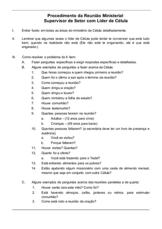 Procedimento da Reunião Ministerial 
Supervisor de Setor com Líder de Célula 
I. Entrar fundo em todas as áreas do ministério de Célula detalhadamente. 
II. Lembrar que algumas vezes o líder de Célula pode tentar te convencer que está tudo 
bem, quando na realidade não está (Ele não está te enganando, ele é que está 
enganado.) 
III. Como resolver o problema do II item: 
A. Fazer perguntas específicas e exigir respostas específicas e detalhadas. 
B. Alguns exemplos de perguntas a fazer acerca da Célula: 
1. Que horas começou e quem chegou primeiro a reunião? 
2. Quem foi o último a sair após o término da reunião? 
3. Como começou a reunião? 
4. Quem dirigiu a oração? 
5. Quem dirigiu o louvor? 
6. Quem ministrou a folha de estudo? 
7. Houve comunhão? 
8. Houve testemunho? 
9. Quantas pessoas haviam na reunião? 
a. Adultos - (12 anos para cima) 
b. Crianças – (09 anos para baixo) 
10. Quantas pessoas faltaram? (a secretária deve ter um livro de presença e 
ausência). 
a. Você as visitou? 
b. Porque faltaram? 
11. Houve visitas? Quantas? 
12. Quanto foi a oferta? 
a. Você está trazendo para o Tadel? 
13. Está entrando alimentos para os pobres? 
14. Estão ajudando algum missionário com uma cesta de alimento mensal, 
mesmo que seja em conjunto com outra Célula? 
C. Alguns exemplos de perguntas acerca das reuniões paralelas a de quarta: 
1. Houve santa ceia este mês? Como foi? 
2. Está havendo almoços, cafés, jantares ou retiros, para estimular 
comunhão? 
3. Como está indo a reunião de oração? 
 