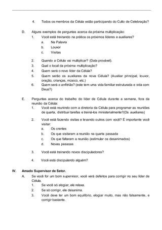 4. Todos os membros da Célula estão participando do Culto de Celebração? 
D. Alguns exemplos de perguntas acerca da próxima multiplicação: 
1. Você está treinando na prática os próximos líderes e auxiliares? 
a. Na Palavra 
b. Louvor 
c. Visitas 
2. Quando a Célula vai multiplicar? (Data provável). 
3. Qual o local da próxima multiplicação? 
4. Quem será o novo líder da Célula? 
5. Quem serão os auxiliares da nova Célula? (Auxiliar principal, louvor, 
oração, crianças, músico, etc.) 
6. Quem será o anfitrião? (este tem uma vida familiar estruturada e vida com 
Deus?) 
E. Perguntas acerca do trabalho do líder de Célula durante a semana, fora da 
reunião da Célula: 
1. Você está reunindo com a diretoria da Célula para programar as reuniões 
de quarta, distribuir tarefas e treiná-los ministerialmente?(Os auxiliares) 
2. Você está fazendo visitas e levando outros com você? É importante você 
visitar: 
a. Os crentes 
b. Os que visitaram a reunião na quarta passada 
c. Os que faltaram a reunião (estimular os desanimados) 
d. Novas pessoas 
3. Você está treinando novos discipuladores? 
4. Você está discipulando alguém? 
IV. Amado Supervisor de Setor. 
A. Se você for um bom supervisor, você verá defeitos para corrigir no seu líder de 
Célula. 
1. Se você só elogiar, ele relaxa. 
2. Se só corrigir, ele desanima. 
3. Você deve ter um bom equilíbrio, elogiar muito, mas não falsamente, e 
corrigir bastante. 
 