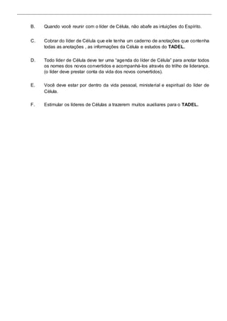 B. Quando você reunir com o líder de Célula, não abafe as intuições do Espírito. 
C. Cobrar do líder de Célula que ele tenha um caderno de anotações que contenha 
todas as anotações , as informações da Célula e estudos do TADEL. 
D. Todo líder de Célula deve ter uma “agenda do líder de Célula” para anotar todos 
os nomes dos novos convertidos e acompanhá-los através do trilho de liderança. 
(o líder deve prestar conta da vida dos novos convertidos). 
E. Você deve estar por dentro da vida pessoal, ministerial e espiritual do líder de 
Célula. 
F. Estimular os líderes de Células a trazerem muitos auxiliares para o TADEL. 
 