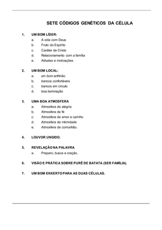 SETE CÓDIGOS GENÉTICOS DA CÉLULA 
1. UM BOM LÍDER: 
a. A vida com Deus 
b. Fruto do Espírito 
c. Caráter de Cristo 
d. Relacionamento com a família 
e. Atitudes e motivações 
2. UM BOM LOCAL: 
a. um bom anfitrião 
b. bancos confortáveis 
c. bancos em círculo 
d. boa iluminação 
3. UMA BOA ATMOSFERA 
a. Atmosfera de alegria 
b. Atmosfera de fé 
c. Atmosfera de amor e carinho 
d. Atmosfera de intimidade 
e. Atmosfera de comunhão. 
4. LOUVOR UNGIDO. 
5. REVELAÇÃO NA PALAVRA 
a. Preparo, busca e oração. 
6. VISÃO E PRÁTICA SOBRE PURÊ DE BATATA (SER FAMÍLIA). 
7. UM BOM ENXERTO PARA AS DUAS CÉLULAS. 
 