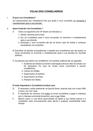 FOLHA DOS CONSELHEIROS 
I. O que é um Conselheiro? 
Um representante dos Verdadeiros Pais que ajuda o novo convertido no momento e 
imediatamente após a sua decisão. 
II. Quem Pode Ser Um Conselheiro ? 
A. Todos os seguidores dos VP devem ser treinados a: 
1. Ganhar pessoas para Cristo. 
2. Ser um conselheiro para o novo convertido no momento e imediatamente 
após a sua decisão. 
3. Discipular o novo convertido até ele se tornar Líder de Célula e continuar 
discipulando com propósito. 
B. Esta folha vai abordar principalmente o trabalho dos conselheiros que vão ajudar os 
novos convertidos no momento e imediatamente após a sua decisão em reuniões 
públicas. 
C. As pessoas que podem ser conselheiros em reuniões públicas são as seguintes: 
1. Auxiliares de Células se tiverem autorização prévia do líder de Célula e se 
for necessário (no caso de muitos novos convertidos e poucos 
conselheiros). 
2. Líderes de Células. 
3. Supervisores de Setores. 
4. Supervisores de Áreas 
5. Pastores de Células. 
· É muito Importante o Conselheiro Lembrar que: 
D. É necessário confiar totalmente no Espírito Santo, fazendo tudo com muita VIDA 
e nunca cair num ritual. 
E. É importante ser amoroso com todos os novos convertidos e pegar o endereço 
sem o interesse primordial de levá-los para a sua Célula. 
F. Mesmo assim, é uma ótima oportunidade de ajudar a sua Célula crescer e o 
conselheiro deve amorosamente estar atento a qualquer possibilidade nesta 
direção. 
 