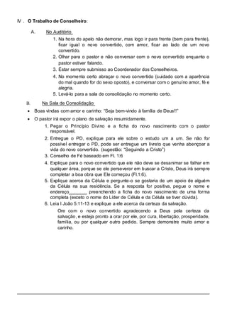 IV . O Trabalho de Conselheiro: 
A. No Auditório 
1. Na hora do apelo não demorar, mas logo ir para frente (bem para frente), 
ficar igual o novo convertido, com amor, ficar ao lado de um novo 
convertido. 
2. Olhar para o pastor e não conversar com o novo convertido enquanto o 
pastor estiver falando. 
3. Estar sempre submisso ao Coordenador dos Conselheiros. 
4. No momento certo abraçar o novo convertido (cuidado com a aparência 
do mal quando for do sexo oposto), e conversar com o genuíno amor, fé e 
alegria. 
5. Levá-lo para a sala de consolidação no momento certo. 
B. Na Sala de Consolidação 
 Boas vindas com amor e carinho: “Seja bem-vindo à família de Deus!!”  
 
 O pastor irá expor o plano de salvação resumidamente.  
 
1. Pegar o Princípio Divino e a ficha do novo nascimento com o pastor 
responsável. 
2. Entregue o PD, explique para ele sobre o estudo um a um. Se não for 
possível entregar o PD, pode ser entregue um livreto que venha abençoar a 
vida do novo convertido. (sugestão: “Seguindo a Cristo”) 
3. Conselho de Fé baseado em Fl. 1:6 
4. Explique para o novo convertido que ele não deve se desanimar se falhar em 
qualquer área, porque se ele perseverar em buscar a Cristo, Deus irá sempre 
completar a boa obra que Ele começou (Fl.1:6). 
5. Explique acerca da Célula e pergunte-o se gostaria de um apoio de alguém 
da Célula na sua residência. Se a resposta for positiva, pegue o nome e 
endereço_______ preenchendo a ficha do novo nascimento de uma forma 
completa (exceto o nome do Líder de Célula e da Célula se tiver dúvida). 
6. Leia I João 5:11-13 e explique a ele acerca da certeza da salvação. 
Ore com o novo convertido agradecendo a Deus pela certeza da 
salvação, e esteja pronto a orar por ele, por cura, libertação, prosperidade, 
família, ou por qualquer outro pedido. Sempre demonstre muito amor e 
carinho. 
 
