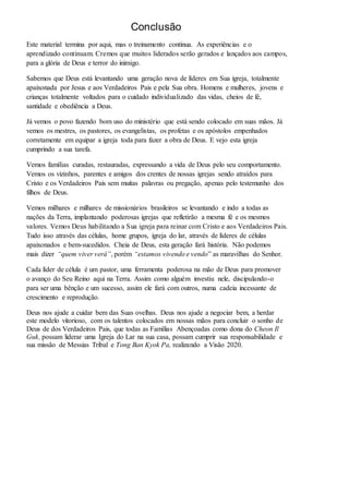 Conclusão 
Este material termina por aqui, mas o treinamento continua. As experiências e o 
aprendizado continuam. Cremos que muitos liderados serão gerados e lançados aos campos, 
para a glória de Deus e terror do inimigo. 
Sabemos que Deus está levantando uma geração nova de líderes em Sua igreja, totalmente 
apaixonada por Jesus e aos Verdadeiros Pais e pela Sua obra. Homens e mulheres, jovens e 
crianças totalmente voltados para o cuidado individualizado das vidas, cheios de fé, 
santidade e obediência a Deus. 
Já vemos o povo fazendo bom uso do ministério que está sendo colocado em suas mãos. Já 
vemos os mestres, os pastores, os evangelistas, os profetas e os apóstolos empenhados 
corretamente em equipar a igreja toda para fazer a obra de Deus. E vejo esta igreja 
cumprindo a sua tarefa. 
Vemos famílias curadas, restauradas, expressando a vida de Deus pelo seu comportamento. 
Vemos os vizinhos, parentes e amigos dos crentes de nossas igrejas sendo atraídos para 
Cristo e os Verdadeiros Pais sem muitas palavras ou pregação, apenas pelo testemunho dos 
filhos de Deus. 
Vemos milhares e milhares de missionários brasileiros se levantando e indo a todas as 
nações da Terra, implantando poderosas igrejas que refletirão a mesma fé e os mesmos 
valores. Vemos Deus habilitando a Sua igreja para reinar com Cristo e aos Verdadeiros Pais. 
Tudo isso através das células, home grupos, igreja do lar, através de líderes de células 
apaixonados e bem-sucedidos. Cheia de Deus, esta geração fará história. Não podemos 
mais dizer “quem viver verá”, porém “estamos vivendo e vendo” as maravilhas do Senhor. 
Cada líder de célula é um pastor, uma ferramenta poderosa na mão de Deus para promover 
o avanço do Seu Reino aqui na Terra. Assim como alguém investiu nele, discipulando-o 
para ser uma bênção e um sucesso, assim ele fará com outros, numa cadeia incessante de 
crescimento e reprodução. 
Deus nos ajude a cuidar bem das Suas ovelhas. Deus nos ajude a negociar bem, a herdar 
este modelo vitorioso, com os talentos colocados em nossas mãos para concluir o sonho de 
Deus de dos Verdadeiros Pais, que todas as Famílias Abençoadas como dona do Cheon Il 
Guk, possam liderar uma Igreja do Lar na sua casa, possam cumprir sua responsabilidade e 
sua missão de Messias Tribal e Tong Ban Kyok Pa, realizando a Visão 2020. 
