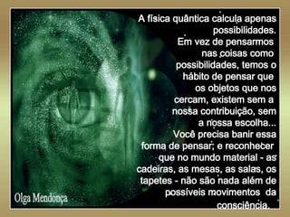   Olga Mendonça A física quântica calcula apenas possibilidades. Em vez de pensarmos  nas coisas como  possibilidades, temos o hábito de pensar que  os objetos que nos cercam, existem sem a  nossa contribuição, sem a nossa escolha... Você precisa banir essa forma de pensar; e reconhecer  que no mundo material - as cadeiras, as mesas, as salas, os tapetes - não são nada além de possíveis movimentos  da consciência.   