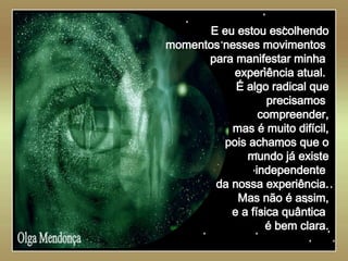   Olga Mendonça E eu estou escolhendo momentos nesses movimentos  para manifestar minha  experiência atual.  É algo radical que precisamos  compreender, mas é muito difícil, pois achamos que o mundo já existe independente  da nossa experiência. Mas não é assim, e a física quântica  é bem clara. 