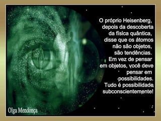   Olga Mendonça O próprio Heisenberg,  depois da descoberta da física quântica,  disse que os átomos não são objetos,  são tendências.  Em vez de pensar  em objetos, você deve pensar em  possibilidades. Tudo é possibilidade subconscientemente! . 