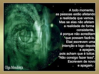   Olga Mendonça A todo momento,  as pessoas estão afetando a realidade que vemos.  Mas se elas não afetam  a realidade de forma  consistente,  é porque não acreditam que possam fazê-lo. Elas escrevem uma intenção e logo depois a apagam, pois acham que é tolice. "Não consigo fazer isso". Escrevem de novo e apagam.  