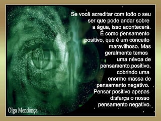   Olga Mendonça Se você acreditar com todo o seu ser que pode andar sobre  a água, isso acontecerá. É como pensamento  positivo, que é um conceito  maravilhoso. Mas geralmente temos  uma névoa de pensamento positivo, cobrindo uma  enorme massa de pensamento negativo.  Pensar positivo apenas  disfarça o nosso  pensamento negativo. 