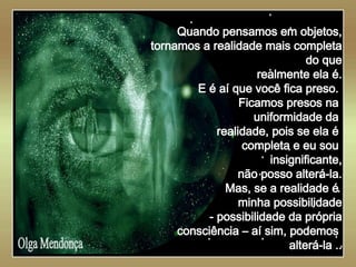   Olga Mendonça Quando pensamos em objetos, tornamos a realidade mais completa do que realmente ela é. E é aí que você fica preso.  Ficamos presos na  uniformidade da  realidade, pois se ela é  completa e eu sou  insignificante, não posso alterá-la. Mas, se a realidade é  minha possibilidade - possibilidade da própria consciência – aí sim, podemos  alterá-la .. 