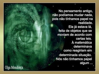   Olga Mendonça No pensamento antigo, não podíamos mudar nada, pois não tínhamos papel na realidade. Ela já estava lá,  feita de objetos que se  moviam de acordo com  certas leis.  A matemática  determinava  como reagiriam em  determinada situação.   Nós não tínhamos papel  algum ... 