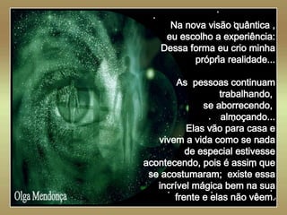   Olga Mendonça Na nova visão quântica , eu escolho a experiência: Dessa forma eu crio minha própria realidade... As  pessoas continuam trabalhando,  se aborrecendo,  almoçando... Elas vão para casa e vivem a vida como se nada de especial estivesse acontecendo, pois é assim que se acostumaram;  existe essa incrível mágica bem na sua frente e elas não vêem. 