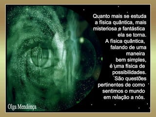   Olga Mendonça Quanto mais se estuda a física quântica, mais misteriosa e fantástica  ela se torna. A física quântica,  falando de uma maneira  bem simples, é uma física de  possibilidades. São questões pertinentes de como  sentimos o mundo  em relação a nós.  