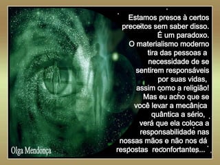   Olga Mendonça Estamos presos à certos preceitos sem saber disso. É um paradoxo. O materialismo moderno tira das pessoas a  necessidade de se sentirem responsáveis por suas vidas,  assim como a religião! Mas eu acho que se você levar a mecânica  quântica a sério,  verá que ela coloca a responsabilidade nas nossas mãos e não nos dá  respostas  reconfortantes...   
