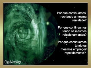   Olga Mendonça Por que continuamos  recriando a mesma realidade? Por que continuamos tendo os mesmos relacionamentos? Por que continuamos tendo os mesmos empregos repetidamente?   