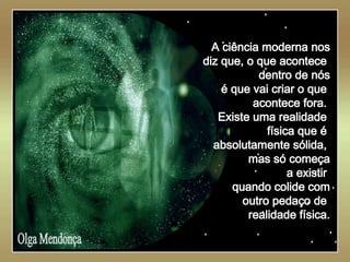   Olga Mendonça A ciência moderna nos diz que, o que acontece  dentro de nós é que vai criar o que  acontece fora.  Existe uma realidade  física que é  absolutamente sólida,  mas só começa a existir  quando colide com outro pedaço de  realidade física. 