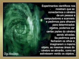  Olga Mendonça Experimentos científicos nos mostram que se  conectarmos o cérebro de um pessoa a computadores e scanners  e pedirmos para olharem para determinados  objetos, podemos ver  certas   partes do cérebro sendo ativadas. Se pedirmos para fecharem os olhos e  imaginarem o mesmo objeto, as mesmas áreas do  cérebro se ativarão, como se estivessem vendo os objetos.  