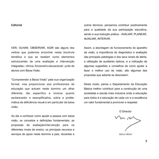 outros técnicos, pensamos contribuir positivamente
para a qualidade da sua participação educativa,
sendo a sua tradução prática - AVALIAR, PLANEAR,
AUXILIAR, INTERVIR.
Assim, a abordagem do funcionamento do aparelho
da visão, a importância do diagnóstico e avaliação
das principais patologias e dos seus sinais de alerta,
a utilização de auxiliares ópticos, e a indicação de
algumas sugestões e conselhos de como ajudar a
fazer o melhor uso da visão, são algumas das
propostas que adiante se descrevem.
Deste modo, pensa o Departamento da Educação
Básica melhor contribuir para a construção de uma
sociedade e escola mais inclusiva onde a educação
para todos é a educação de cada um e a excelência
um valor fundamental a promover e respeitar.
O Director
Vasco Alves
Editorial
VER, OLHAR, OBSERVAR, AGIR são alguns dos
verbos que podemos encontrar nesta brochura
temática e que se revelam como elementos
estruturantes de uma avaliação e intervenção
integradas - clínica, funcional e educacional - junto de
alunos com Baixa Visão.
“Compreender a Baixa Visão” pela sua organização
formal, visa proporcionar aos profissionais de
educação que actuam neste domínio um olhar
diferente, tão específico e incisivo quanto
esclarecedor e exemplificativo, sobre a proble-
mática da deficiência visual e em particular da baixa
visão.
Ao dar a conhecer como ajudar a pessoa com baixa
visão, os conceitos e definições fundamentais, as
propostas de avaliação/intervenção para os
diferentes níveis de ensino, os principais recursos e
serviços de apoio neste domínio a pais, docentes e
9
 