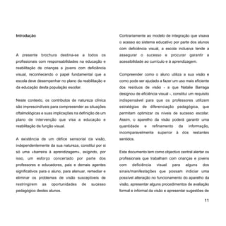 Introdução
A presente brochura destina-se a todos os
profissionais com responsabilidades na educação e
reabilitação de crianças e jovens com deficiência
visual, reconhecendo o papel fundamental que a
escola deve desempenhar no plano da reabilitação e
da educação desta população escolar.
Neste contexto, os contributos de natureza clínica
são imprescindíveis para compreeender as situações
oftalmológicas e suas implicações na definição de um
plano de intervenção que visa a educação e
reabilitação da função visual.
A existência de um défice sensorial da visão,
independentemente da sua natureza, constitui por si
só uma «barreira à aprendizagem», exigindo, por
isso, um esforço concertado por parte dos
professores e educadores, pais e demais agentes
significativos para o aluno, para atenuar, remediar e
eliminar os problemas de visão susceptíveis de
restringirem as oportunidades de sucesso
pedagógico destes alunos.
Contrariamente ao modelo de integração que visava
o acesso ao sistema educativo por parte dos alunos
com deficiência visual, a escola inclusiva tende a
assegurar o sucesso e procurar garantir a
acessibilidade ao currículo e à aprendizagem.
Compreender como o aluno utiliza a sua visão e
como pode ser ajudado a fazer um uso mais eficiente
dos resíduos de visão - a que Natalie Barraga
designou de eficiência visual -, constitui um requisito
indispensável para que os professores utilizem
estratégias de diferenciação pedagógica, que
permitam optimizar os níveis de sucesso escolar.
Assim, o aparelho da visão poderá garantir uma
quantidade e refinamento da informação,
incomparavelmente superior à dos restantes
sentidos.
Este documento tem como objectivo central alertar os
profissionais que trabalham com crianças e jovens
com deficiência visual para alguns dos
sinais/manifestações que possam indiciar uma
possível alteração no funcionamento do aparelho da
visão, apresentar alguns procedimentos de avaliação
formal e informal da visão e apresentar sugestões de
11
 