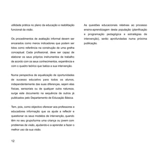 utilidade prática no plano da educação e reabilitação
funcional da visão.
Os procedimentos de avaliação informal devem ser
encarados como meros indicadores que podem ser
tidos como referência na construção de uma grelha
conceptual. Cada profissional, deve ser capaz de
elaborar os seus próprios instrumentos de trabalho
de acordo com os seus conhecimentos, experiência e
com o quadro teórico que baliza a sua intervenção.
Numa perspectiva de equalização de oportunidades
de sucesso educativo para todos os alunos,
independentemente das suas diferenças, sejam elas
físicas, sensoriais ou de qualquer outra natureza,
surge este documento na sequência de outros já
publicados pelo Departamento de Educação Básica.
Tem, pois, como objectivo oferecer aos professores e
educadores informação que os ajude a reflectir e
questionar os seus modelos de intervenção, quando
têm no seu grupo/turma uma criança ou jovem com
problemas de visão, ajudando-o a aprender a fazer o
melhor uso da sua visão.
As questões educacionais relativas ao processo
ensino-aprendizagem desta população (planificação
e programação pedagógica e estratégias de
intervenção), serão aprofundadas numa próxima
publicação.
12
 