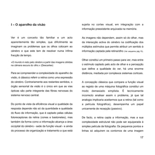 Ver é um conceito tão familiar e um acto
aparentemente tão simples, que dificilmente se
imaginam os problemas que os olhos colocam ao
cérebro e que este tem de resolver numa ínfima
fracção de tempo.
«O mundo é visto pelo cérebro a partir das imagens obtidas
na câmara escura do olho.» (Descartes)
Para se compreender a complexidade do aparelho da
visão, é clássico referir a retina como uma expressão
do cérebro. Contrariamente aos restantes sentidos, o
órgão sensorial da visão é o único em que as vias
ópticas são parte integrante das fibras nervosas do
sistema nervoso central.
Do ponto de vista da eficiência visual a qualidade da
resposta depende não só da quantidade e qualidade
do fluxo de informação, que é captado pelas células
fotoreceptoras da retina (cones e bastonetes), mas
também da forma como a informação alcança a área
occipital do cérebro - sede da função visual - e ainda
do processo de organização e tratamento a que está
sujeita no cortex visual, em integração com a
informação preexistente arquivada na memória.
As imagens não dependem, assim só do olhar, mas
da interacção activa do cérebro na codificação dos
múltiplos estímulos que permite atribuir um sentido à
informação captada pela retina/olho (Ver esquema pág.15).
Olhar constitui um primeiro passo para ver, mas entre
o estímulo captado pelo acto de olhar e a percepção
que define a qualidade do ver, há uma enorme
distância, mediada por complexos sistemas corticais.
A concepção clássica que compara a função visual
ao registo de uma máquina fotográfica constitui um
modo demasiado simplista. É tecnicamente
incorrecto analisar assim o problema, já que tal
analogia implicaria aceitarmos que a retina (tal como
a película fotográfica), desempenha um papel
unicamente de recepção (passivo).
De facto, a retina capta a informação, mas a sua
complexidade estrutural não pode ser equiparada à
simples película de fotografia. Os pequenos pontos e
linhas só adquirem os contornos de uma imagem
17
I – O aparelho da visão
 