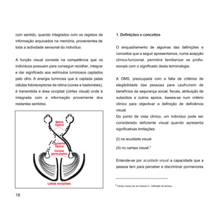 1. Definições e conceitos
O enquadramento de algumas das definições e
conceitos que a seguir apresentamos, numa acepção
clínico-funcional, permitirá familiarizar os profis-
sionais com o significado desta terminologia.
A OMS, preocupada com a falta de critérios de
elegibilidade das pessoas para usufruírem de
benefícios da segurança social, fiscais, atribuição de
subsídios e outros apoios, baseia-se num critério
clínico para objectivar a definição de deficiência
visual.
Do ponto de vista clínico, um indivíduo pode ser
considerado deficiente visual quando apresenta
significativas limitações:
(I) na acuidade visual
(II) no campo visual.2
Entende-se por acuidade visual a capacidade que a
pessoa tem para perceber e discriminar pormenores
com sentido, quando integrados com os registos de
informação arquivados na memória, provenientes de
toda a actividade sensorial do indivíduo.
A função visual consiste na competência que os
indivíduos possuem para conseguir recolher, integrar
e dar significado aos estímulos luminosos captados
pelo olho. A energia luminosa que é captada pelas
células fotoreceptoras da retina (cones e bastonetes),
é transmitida à área occipital (córtex visual) onde é
integrada com a informação proveniente dos
restantes sentidos.
18
2
Campo visual (ver em Anexos D - Definição de termos)
 