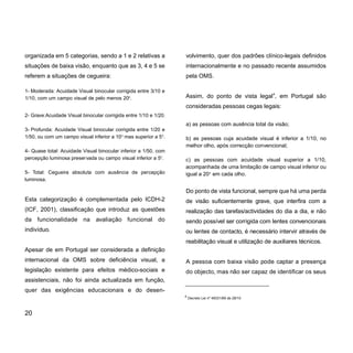 organizada em 5 categorias, sendo a 1 e 2 relativas a
situações de baixa visão, enquanto que as 3, 4 e 5 se
referem a situações de cegueira:
1- Moderada: Acuidade Visual binocular corrigida entre 3/10 e
1/10, com um campo visual de pelo menos 200
.
2- Grave:Acuidade Visual binocular corrigida entre 1/10 e 1/20.
3- Profunda: Acuidade Visual binocular corrigida entre 1/20 e
1/50, ou com um campo visual inferior a 100
mas superior a 50
.
4- Quase total: Acuidade Visual binocular inferior a 1/50, com
percepção luminosa preservada ou campo visual inferior a 50
.
5- Total: Cegueira absoluta com ausência de percepção
luminosa.
Esta categorização é complementada pelo ICDH-2
(ICF, 2001), classificação que introduz as questões
da funcionalidade na avaliação funcional do
indivíduo.
Apesar de em Portugal ser considerada a definição
internacional da OMS sobre deficiência visual, a
legislação existente para efeitos médico-sociais e
assistenciais, não foi ainda actualizada em função,
quer das exigências educacionais e do desen-
volvimento, quer dos padrões clínico-legais definidos
internacionalmente e no passado recente assumidos
pela OMS.
Assim, do ponto de vista legal4
, em Portugal são
consideradas pessoas cegas legais:
a) as pessoas com ausência total da visão;
b) as pessoas cuja acuidade visual é inferior a 1/10, no
melhor olho, após correcção convencional;
c) as pessoas com acuidade visual superior a 1/10,
acompanhada de uma limitação de campo visual inferior ou
igual a 200
em cada olho.
Do ponto de vista funcional, sempre que há uma perda
de visão suficientemente grave, que interfira com a
realização das tarefas/actividades do dia a dia, e não
sendo possível ser corrigida com lentes convencionais
ou lentes de contacto, é necessário intervir através de
reabilitação visual e utilização de auxiliares técnicos.
A pessoa com baixa visão pode captar a presença
do objecto, mas não ser capaz de identificar os seus
20
4
Decreto Lei nº 49331/69 de 28/10
 