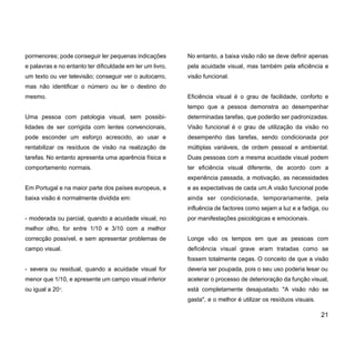 pormenores; pode conseguir ler pequenas indicações
e palavras e no entanto ter dificuldade em ler um livro,
um texto ou ver televisão; conseguir ver o autocarro,
mas não identificar o número ou ler o destino do
mesmo.
Uma pessoa com patologia visual, sem possibi-
lidades de ser corrigida com lentes convencionais,
pode esconder um esforço acrescido, ao usar e
rentabilizar os resíduos de visão na realização de
tarefas. No entanto apresenta uma aparência física e
comportamento normais.
Em Portugal e na maior parte dos países europeus, a
baixa visão é normalmente dividida em:
- moderada ou parcial, quando a acuidade visual, no
melhor olho, for entre 1/10 e 3/10 com a melhor
correcção possível, e sem apresentar problemas de
campo visual.
- severa ou residual, quando a acuidade visual for
menor que 1/10, e apresente um campo visual inferior
ou igual a 200
.
No entanto, a baixa visão não se deve definir apenas
pela acuidade visual, mas também pela eficiência e
visão funcional.
Eficiência visual é o grau de facilidade, conforto e
tempo que a pessoa demonstra ao desempenhar
determinadas tarefas, que poderão ser padronizadas.
Visão funcional é o grau de utilização da visão no
desempenho das tarefas, sendo condicionada por
múltiplas variáveis, de ordem pessoal e ambiental.
Duas pessoas com a mesma acuidade visual podem
ter eficiência visual diferente, de acordo com a
experiência passada, a motivação, as necessidades
e as expectativas de cada um.A visão funcional pode
ainda ser condicionada, temporariamente, pela
influência de factores como sejam a luz e a fadiga, ou
por manifestações psicológicas e emocionais.
Longe vão os tempos em que as pessoas com
deficiência visual grave eram tratadas como se
fossem totalmente cegas. O conceito de que a visão
deveria ser poupada, pois o seu uso poderia lesar ou
acelerar o processo de deterioração da função visual,
está completamente desajustado. "A visão não se
gasta", e o melhor é utilizar os resíduos visuais.
21
 