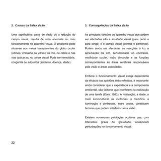 3. Consequências da Baixa Visão
As principais funções do aparelho visual que podem
ser afectadas são a acuidade visual (para perto e
para longe) e o campo visual (central e periférico).
Podem ainda ser afectadas as reacções à luz e
apreciação da cor, sensibilidade ao contraste,
motilidade ocular, visão binocular e as funções
correspondentes às áreas cerebrais responsáveis
pela visão e áreas associadas.
Embora o funcionamento visual esteja dependente
da eficácia das aptidões atrás referidas, é importante
ainda considerar que a experiência e a componente
ambiental, são factores que interferem na realização
de uma tarefa (Corn, 1983). A motivação, a idade, o
meio sociocultural, as vivências, a memória, a
iluminação e contrastes, entre outros, constituem
factores que podem interferir com a visão.
Existem numerosas patologias oculares que, com
diferentes graus de gravidade, ocasionam
perturbações no funcionamento visual:
2. Causas da Baixa Visão
Uma significativa baixa de visão ou a redução do
campo visual, resulta de uma anomalia ou mau
funcionamento no aparelho visual. O problema pode
situar-se nos meios transparentes do globo ocular
(córnea, cristalino ou vítreo), na íris, na retina e nas
vias ópticas ou no cortex visual. Pode ser hereditária,
congénita ou adquirida (acidente, doença, idade).
22
 