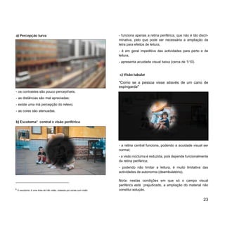 a) Percepção turva
- os contrastes são pouco perceptíveis;
- as distâncias são mal apreciadas;
- existe uma má percepção do relevo;
- as cores são atenuadas.
b) Escotoma5
central e visão periférica
23
- funciona apenas a retina periférica, que não é tão discri-
minativa, pelo que pode ser necessária a ampliação da
letra para efeitos de leitura;
- é em geral impeditiva das actividades para perto e de
leitura;
- apresenta acuidade visual baixa (cerca de 1/10).
c) Visão tubular
"Como se a pessoa visse através de um cano de
espingarda"
- a retina central funciona, podendo a acuidade visual ser
normal;
- a visão nocturna é reduzida, pois depende funcionalmente
da retina periférica;
- podendo não limitar a leitura, é muito limitativa das
actividades de autonomia (deambulatório).
Nota: nestas condições em que só o campo visual
periférico está prejudicado, a ampliação do material não
constitui solução.5
O escotoma, é uma área de não visão, rodeada por zonas com visão.
 