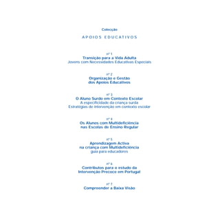 Colecção
A P O I O S E D U C A T I V O S
nº 1
Transição para a Vida Adulta
Jovens com Necessidades Educativas Especiais
nº 2
Organização e Gestão
dos Apoios Educativos
nº 3
O Aluno Surdo em Contexto Escolar
A especificidade da criança surda
Estratégias de intervenção em contexto escolar
nº 4
Os Alunos com Multideficiência
nas Escolas de Ensino Regular
nº 5
Aprendizagem Activa
na criança com Multideficiência
guia para educadores
nº 6
Contributos para o estudo da
Intervenção Precoce em Portugal
nº 7
Compreender a Baixa Visão
 
