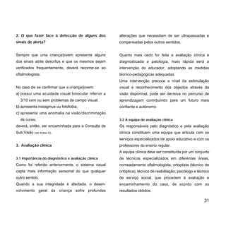 2. O que fazer face à detecção de alguns dos
sinais de alerta?
Sempre que uma criança/jovem apresente alguns
dos sinais atrás descritos e que os mesmos sejam
verificados frequentemente, deverá recorrer-se ao
oftalmologista.
No caso de se confirmar que a criança/jovem:
a) possui uma acuidade visual binocular inferior a
3/10 com ou sem problemas de campo visual;
b) apresenta nistagmus ou fotofobia;
c) apresenta uma anomalia na visão/discriminação
de cores;
deverá, então, ser encaminhada para a Consulta de
Sub Visão (ver Anexo A).
3. Avaliação clínica
3.1 Importância do diagnóstico e avaliação clínica
Como foi referido anteriormente, o sistema visual
capta mais informação sensorial do que qualquer
outro sentido.
Quando a sua integridade é afectada, o desen-
volvimento geral da criança sofre profundas
alterações que necessitam de ser ultrapassadas e
compensadas pelos outros sentidos.
Quanto mais cedo for feita a avaliação clínica e
diagnosticada a patologia, mais rápida será a
intervenção do educador, adoptando as medidas
técnico-pedagógicas adequadas.
Uma intervenção precoce a nível da estimulação
visual e reconhecimento dos objectos através da
visão disponível, pode ser decisiva no percurso de
aprendizagem contribuindo para um futuro mais
confiante e autónomo.
3.2 A equipa de avaliação clínica
Os responsáveis pelo diagnóstico e pela avaliação
clínica constituem uma equipa que articula com os
serviços especializados de apoio educativo e com os
professores do ensino regular.
A equipa clínica deve ser constituída por um conjunto
de técnicos especializados em diferentes áreas,
nomeadamente oftalmologista, ortoptista (técnico de
ortóptica), técnico de reabilitação, psicólogo e técnico
de serviço social, que procedem à avaliação e
encaminhamento do caso, de acordo com os
resultados obtidos.
31
 