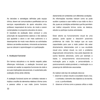 As decisões e estratégias definidas pela equipa
clínica, devem ser comunicadas e partilhadas com os
serviços especializados de apoio educativo e/ou
professor responsável da turma, de modo a serem
contempladas no programa educativo do aluno.
O resultado da avaliação deve conduzir a uma
prescrição de equipamentos (ópticos e não ópticos)
que ajudarão o aluno a ser mais autónomo e a
desempenhar de modo mais efectivo as actividades
diárias e as tarefas escolares, minorando as barreiras
que se colocam à aprendizagem e à participação.
4. Avaliação Funcional
Em termos educativos e no devido respeito pelas
diferenças individuais, a avaliação funcional que
consiste em avaliar os aspectos funcionais da visão e
as suas implicações educacionais, é sustentada pela
avaliação clínica atrás referida.
A avaliação funcional ocorre em contextos naturais e
implica a recolha de elementos relativos à forma como
a pessoa utiliza a sua visão (como funciona
diariamente) em ambientes com diferentes condições.
As informações reunidas indicam como se pode
auxiliar a pessoa a usar melhor a sua visão no dia a
dia, quais as condições ambientais que lhe permitem
ver melhor enquanto brinca, come, se desloca,
estuda ou participa noutras actividades.
Estar atento ao funcionamento visual de uma
pessoa, pode ajudar a descobrir possíveis
problemas de visão. De realçar que as suas
capacidades para usar a visão podem não estar
directamente relacionadas com a sua acuidade
visual e/ou campo visual, ou com o problema
diagnosticado clinicamente, mas pode depender de
outros factores adicionais, como por exemplo a
idade, o comportamento sócio-emocional, a
motivação para a acção, a personalidade, o
posicionamento estato-ponderal, a medicação ou a
presença de deficiências associadas.
Ao realizar este tipo de avaliação deve-se:
1. observar o campo visual e a acuidade visual, a luz,
o contraste, o tamanho dos objectos ou da escrita,
a cor, a profundidade;
2. observar a forma como a pessoa utiliza a visão
32
 