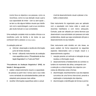 (como foca os objectos e as pessoas, como os
reconhece, como é a sua atenção visual, qual a
sua capacidade de imitar - com ou sem ajuda -,
se tem ou não alguns hábitos visuais que interfe-
rem com a aprendizagem, qual a sua coordena-
ção óculo-manual e a sua curiosidade).
Uma avaliação completa inclui os dados clínicos e os
recolhidos junto da família e de todos os que
conhecem bem a pessoa (Ver fichas modelo).
A avaliação pode ser:
a) informal - observação e recolha de informação
junto de fontes diversas;
b) formal - utilizando instrumentos de avaliação
mais específicos como o "Procedimento de Ava-
liação Diagnóstica" e o "Look and Think".
"Procedimento de Avaliação Diagnóstica" (PAD), de
Natalie C. Barraga permite:
1. avaliar o desenvolvimento visual e a capacidade
da pessoa (a partir dos 3 anos) usar a sua visão
numa variedade de actividades/tarefas; pode ser
adaptado para pessoas mais velhas.
2. recolher informações especificas sobre o actual
nível de desenvolvimento visual e planear o tra-
balho a desenvolver.
Este instrumento foi organizado para ser aplicado
com a população com baixa visão e usado por
docentes habilitados e com treino adequado.
Contudo, pode ser utilizado por outros técnicos que
desenvolvam a sua actividade com pessoas com esta
problemática, desde que seja considerado útil para o
desenvolvimento do seu trabalho.
Este instrumento está dividido em oito áreas, as
quais avaliam de forma sequencial os seguintes
aspectos relacionados com a função visual e o
desenvolvimento cognitivo:
1. reacção perante um estímulo e indicação de que
recebeu a informação visual;
2. desenvolvimento e fortalecimento do controlo vo-
luntário do movimento dos olhos, começando com
a selecção e a discriminação dos objectos con-
cretos de diferentes cores e formas;
3. discriminação, reconhecimento e uso dos objectos
concretos de uma forma intencional, perante a
exploração e manipulação dos objectos;
4. discriminação e identificação de formas e porme-
33
 