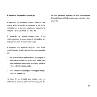 4. Aquisição dos auxiliares técnicos
A prescrição dos auxiliares de baixa visão só deve
ocorrer após correcção da refracção e de se ter
verificado que o aluno se adaptou ao equipamento
prescrito e o vai utilizar no seu dia a dia.
A aquisição de lentes convencionais é da
responsabilidade do encarregado de educação e tem
a comparticipação do sistema de saúde.
A aquisição dos auxiliares técnicos, como lupas,
circuito fechado de televisão, candeeiro, computador,
etc:
• tem que ser efectuada mediante prescrição da
consulta de subvisão ou oftalmologia sendo com-
participada pelo sistema de segurança social ou
outros subsistemas de saúde;
• pode ser desencadeada pelo encarregado de edu-
cação ou pela escola.
No caso de ser iniciado pela escola, cabe ao
professor de apoio educativo providenciar junto dos
serviços sociais de apoio escolar e/ou da respectiva
Direcção Regional de Educação para proceder à sua
aquisição.
47
 