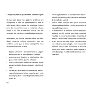 5. Aspectos práticos que facilitam a aprendizagem
O aluno com baixa visão pode ter problemas em
acompanhar o ritmo de aprendizagem na sala de
aula, porque não consegue ver para longe ou para
perto da mesma forma que os restantes colegas,
porque o seu ritmo é mais lento, porque a luz tem
variações que interferem no seu funcionamento, etc.
Desta forma, na sala de aula deve ter-se em conta
alguns aspectos práticos importantes, que irão
contribuir para que o aluno acompanhe mais
facilmente o decorrer da aula:
- tipo de iluminação e posicionamento da luz para
evitar insuficiência, encadeamento e reflexos.
- posicionamento do aluno na sala (posição e ân-
gulo para o docente, quadro, colegas);
- postura de trabalho confortável de modo a criar
as oportunidades de aprendizagem mais favorá-
veis;
- não forçar o aluno a ter uma postura dita "normal",
nas actividades de leitura e escrita, pois pode
estar a prejudicar o único ângulo de visão que ele
possa ter;
- verbalização de todos os procedimentos desen-
volvidos, transmitindo com clareza os conteúdos
de forma fácil e audível;
- falar de forma pausada, para que o aluno que
utiliza auxiliares técnicos, consiga acompanhar a
exposição do professor;
- na apresentação de materiais audiovisuais (vídeo,
acetatos, outros), verificar se o aluno consegue
visualizar as imagens atendendo à frequência, à
duração e à velocidade com que são processadas;
- ter em atenção que para alunos com campos de
visão tubulares as ampliações nem sempre são
a melhor solução para actividades de leitura e
escrita, pois alguns caracteres podem exceder o
limite do campo visual tornando a leitura dema-
siado lenta.
48
 