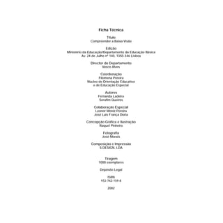 Ficha Técnica
Título
Compreender a Baixa Visão
Edição
Ministério da Educação/Departamento da Educação Básica
Av. 24 de Julho nº 140, 1350-346 Lisboa
Director do Departamento
Vasco Alves
Coordenação
Filomena Pereira
Núcleo de Orientação Educativa
e de Educação Especial
Autores
Fernanda Ladeira
Serafim Queirós
Colaboração Especial
Leonor Moniz Pereira
José Luis França Doria
Concepção Gráfica e Ilustração
Raquel Pinheiro
Fotografia
José Morais
Composição e Impressão
S DESIGN, LDA
Tiragem
1000 exemplares
Depósito Legal
ISBN
972-742-159-8
2002
 