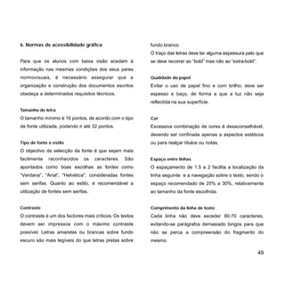 6. Normas de acessibilidade gráfica
Para que os alunos com baixa visão acedam à
informação nas mesmas condições dos seus pares
normovisuais, é necessário assegurar que a
organização e construção dos documentos escritos
obedeça a determinados requisitos técnicos.
Tamanho de letra
O tamanho mínimo é 16 pontos, de acordo com o tipo
de fonte utilizada, podendo ir até 32 pontos.
Tipo de fonte e estilo
O objectivo da selecção da fonte é que sejam mais
facilmente reconhecidos os caracteres. São
apontados como boas escolhas as fontes como
“Verdana”, “Arial”, “Helvética”, consideradas fontes
sem serifas. Quanto ao estilo, é recomendável a
utilização de fontes sem serifas.
Contraste
O contraste é um dos factores mais críticos. Os textos
devem ser impressos com o máximo contraste
possível. Letras amarelas ou brancas sobre fundo
escuro são mais legíveis do que letras pretas sobre
fundo branco.
O traço das letras deve ter alguma espessura pelo que
se deve recorrer ao “bold” mas não ao “extra-bold”.
Qualidade do papel
Evitar o uso de papel fino e com brilho; deve ser
espesso e baço, de forma a que a luz não seja
reflectida na sua superfície.
Cor
Excessiva combinação de cores é desaconselhável,
devendo ser confinada apenas a aspectos estéticos
ou para realçar títulos ou notas.
Espaço entre linhas
O espaçamento de 1.5 a 2 facilita a localização da
linha seguinte e a navegação sobre o texto, sendo o
espaço recomendado de 25% a 30%, relativamente
ao tamanho da fonte escolhida.
Comprimento da linha de texto
Cada linha não deve exceder 60-70 caracteres,
evitando-se parágrafos demasiado longos para que
não se perca a compreensão do fragmento do
mesmo.
49
 