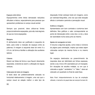 Espaços entre letras
Espaçamentos entre letras demasiado reduzidos
dificultam a leitura, especialmente para pessoas que
apresentem problemas no campo visual central.
Sempre que possível, deve utilizar-se fontes
proporcionalmente espaçadas, pois são mais legíveis
do que as mono-espaçadas.
Margens
O alinhamento deve ser justificado à esquerda do
texto, para evitar a inserção de espaços entre as
palavras. A margem à esquerda deve ter entre 4 a
4.5 cm, de forma a facilitar a utilização dos auxiliares
ópticos.
Colunas
Devem ser feitas de forma a que fiquem claramente
separadas, evitando-se assim a utilização de réguas
verticais.
Colocação de texto em imagens
O texto deve ser preferencialmente colocado na
horizontal relativamente à imagem, uma vez que o
campo visual se adapta melhor a este tipo de
50
disposição. Evitar sobrepor texto em imagens, como
por exemplo fotografias, uma vez que esta situação
afecta o contraste e perturba a percepção visual.
Gráficos e imagens
Apresentados com bom contraste e contornos bem
definidos. Nos gráficos o valor correspondente ao
ponto de intersecção entre o eixo dos x e do y, deve
ser assinalado numa caixa junto ao mesmo.
Ajudas de navegação no texto
O recurso a algumas ajudas, como notas e números
de página para orientação, implica que estas sejam
colocadas sempre da mesma forma e no mesmo
lugar.
Os espaços destinados ao preenchimento de
respostas deve ser delimitado por linhas espessas,
sendo o seu início e fim assinalado por um tracejado.
Em situações de escolha múltipla, ou em que é
colocada a opção " verdadeiro " e " falso ", deve ser
colocado um quadrado no final de cada frase.
Nota Final: Independentemente do tipo de ampliação
utilizado, o tamanho do papel deve ser sempre formato A4.
 