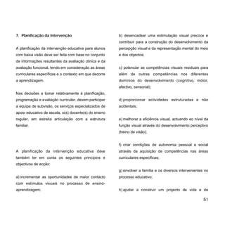 7. Planificação da Intervenção
A planificação da intervenção educativa para alunos
com baixa visão deve ser feita com base no conjunto
de informações resultantes da avaliação clínica e da
avaliação funcional, tendo em consideração as áreas
curriculares específicas e o contexto em que decorre
a aprendizagem.
Nas decisões a tomar relativamente à planificação,
programação e avaliação curricular, devem participar
a equipa de subvisão, os serviços especializados de
apoio educativo da escola, o(s) docente(s) do ensino
regular, em estreita articulação com a estrutura
familiar.
A planificação da intervenção educativa deve
também ter em conta os seguintes princípios e
objectivos de acção:
a) incrementar as oportunidades de maior contacto
com estímulos visuais no processo de ensino-
aprendizagem;
b) desencadear uma estimulação visual precoce e
contribuir para a construção do desenvolvimento da
percepção visual e da representação mental do meio
e dos objectos;
c) potenciar as competências visuais residuais para
além de outras competências nos diferentes
domínios do desenvolvimento (cognitivo, motor,
afectivo, sensorial);
d) proporcionar actividades estruturadas e não
acidentais;
e) melhorar a eficiência visual, actuando ao nível da
função visual através do desenvolvimento perceptivo
(treino de visão);
f) criar condições de autonomia pessoal e social
através da aquisição de competências nas áreas
curriculares especificas;
g) envolver a família e os diversos intervenientes no
processo educativo;
h) ajudar a construir um projecto de vida e de
51
 