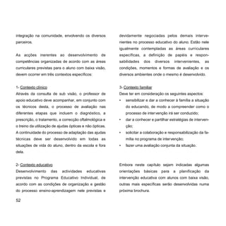 integração na comunidade, envolvendo os diversos
parceiros.
As acções inerentes ao desenvolvimento de
competências organizadas de acordo com as áreas
curriculares previstas para o aluno com baixa visão,
devem ocorrer em três contextos específicos:
1- Contexto clínico
Através da consulta de sub visão, o professor de
apoio educativo deve acompanhar, em conjunto com
os técnicos desta, o processo de avaliação nas
diferentes etapas que incluem o diagnóstico, a
prescrição, o tratamento, a correcção oftalmológica e
o treino da utilização de ajudas ópticas e não ópticas.
A continuidade do processo de adaptação das ajudas
técnicas deve ser desenvolvido em todas as
situações de vida do aluno, dentro da escola e fora
dela.
2- Contexto educativo
Desenvolvimento das actividades educativas
previstas no Programa Educativo Individual, de
acordo com as condições de organização e gestão
do processo ensino-aprendizagem nele previstas e
devidamente negociadas pelos demais interve-
nientes no processo educativo do aluno. Estão nele
igualmente contempladas as áreas curriculares
específicas, a definição de papéis e respon-
sabilidades dos diversos intervenientes, as
condições, momentos e formas de avaliação e os
diversos ambientes onde o mesmo é desenvolvido.
3- Contexto familiar
Deve ter em consideração os seguintes aspectos:
• sensibilizar e dar a conhecer à família a situação
do educando, de modo a compreender como o
processo de intervenção irá ser conduzido;
• dar a conhecer e partilhar estratégias de interven-
ção;
• solicitar a colaboração e responsabilização da fa-
mília no programa de intervenção;
• fazer uma avaliação conjunta da situação.
Embora neste capítulo sejam indicadas algumas
orientações básicas para a planificação da
intervenção educativa com alunos com baixa visão,
outras mais específicas serão desenvolvidas numa
próxima brochura.
52
 