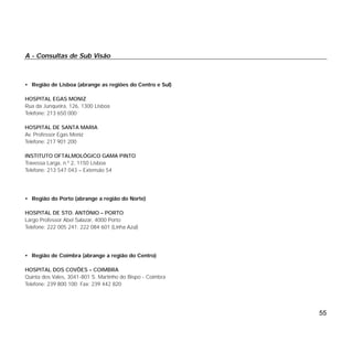 A - Consultas de Sub Visão
• Região de Lisboa (abrange as regiões do Centro e Sul)
HOSPITAL EGAS MONIZ
Rua da Junqueira, 126, 1300 Lisboa
Telefone: 213 650 000
HOSPITAL DE SANTA MARIA
Av. Professor Egas Moniz
Telefone: 217 901 200
INSTITUTO OFTALMOLÓGICO GAMA PINTO
Travessa Larga, n.º 2, 1150 Lisboa
Telefone: 213 547 043 – Extensão 54
• Região do Porto (abrange a região do Norte)
HOSPITAL DE STO. ANTÓNIO – PORTO
Largo Professor Abel Salazar, 4000 Porto
Telefone: 222 005 241; 222 084 601 (Linha Azul)
• Região de Coimbra (abrange a região do Centro)
HOSPITAL DOS COVÕES – COIMBRA
Quinta dos Vales, 3041-801 S. Martinho do Bispo - Coimbra
Telefone: 239 800 100; Fax: 239 442 820
55
 