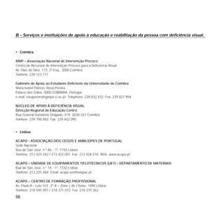 B - Serviços e instituições de apoio à educação e reabilitação da pessoa com deficiência visual
• Coimbra
ANIP – Associação Nacional de Intervenção Precoce
Centro de Recursos de Intervenção Precoce para a Deficiência Visual
Av. Dias da Silva, 173, 2º Esq., 3000 Coimbra
Telefone: 239 723 777
Gabinete de Apoio ao Estudante Deficiente da Universidade de Coimbra
Maria Isabel Patrício; Rosa Pereira
Palácio dos Grilos, 3000 COIMBRA, Portugal
e-mail: rosapereira@gaspe.ci.uc.pt; Telephone: 239 832 432; Fax: 239 827 994
NÚCLEO DE APOIO À DEFICIÊNCIA VISUAL
Direcção Regional de Educação Centro
Rua General Humberto Delgado, 319, 3030-327 Coimbra
Telefone: 239 798 850; Fax: 239 402 095
• Lisboa
ACAPO - ASSOCIAÇÃO DOS CEGOS E AMBLÍOPES DE PORTUGAL
Sede Nacional
Rua de São José, n.º 86 - 1º, 1150 Lisboa
Telefone: 213 425 542 / 213 422 001; Fax: 213 428 518; Web: www.acapo.pt
ACAPO – UNIDADE DE EQUIPAMENTOS TIFLOTÉCNICOS (UET) – DEPARTAMENTO DE MATERIAIS
Rua de São José, n.º 74 - 1º, 1150 Lisboa
Telefone: 213 225 469; Email: acapo.uet@telepac.pt
ACAPO – CENTRO DE FORMAÇÃO PROFISSIONAL
Av. Paulo II – Lote 531, 2º A – Zona J de Chelas, 1990 Lisboa
Telefone: 218 595 097 / 218 371 072; Fax: 218 370 262
56
 