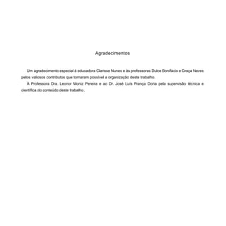 Agradecimentos
Um agradecimento especial à educadora Clarisse Nunes e às professoras Dulce Bonifácio e Graça Neves
pelos valiosos contributos que tornaram possível a organização deste trabalho.
À Professora Dra. Leonor Moniz Pereira e ao Dr. José Luís França Doria pela supervisão técnica e
científica do conteúdo deste trabalho.
 
