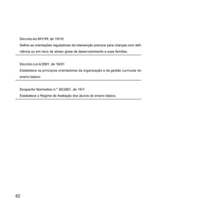 62
Decreto-lei 891/99, de 19/10
Define as orientações reguladoras da intervenção precoce para crianças com defi-
ciência ou em risco de atraso grave de desenvolvimento e suas famílias.
Decreto-Lei 6/2001, de 18/01
Estabelece os princípios orientadores da organização e da gestão curricular do
ensino básico.
Despacho Normativo n.º 30/2001, de 19/7
Estabelece o Regime de Avaliação dos alunos do ensino básico.
 