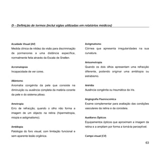 Acuidade Visual (AV)
Medida clínica de nitidez da visão para discriminação
de pormenores a uma distância específica,
normalmente feita através da Escala de Snellen.
Acromatopsia
Incapacidade de ver cores.
Albinismo
Anomalia congénita da pele que consiste na
diminuição ou ausência completa da matéria corante
da pele e do sistema piloso.
Ametropia
Erro de refracção, quando o olho não forma a
imagem de um objecto na retina (hipermetropia,
miopia e astigmatismo).
Ambliopia
Patologia do foro visual, com limitação funcional e
sem aparente lesão orgânica.
Astigmatismo
Córnea que apresenta irregularidades na sua
curvatura.
Anisometropia
Quando os dois olhos apresentam uma refracção
diferente, podendo originar uma ambliopia ou
estrabismo.
Aniridia
Ausência congénita ou traumática da íris.
Angiografia Fluoresceínica
Exame complementar para avaliação das condições
vasculares da retina e da coroideia.
Auxiliares Ópticos
Equipamentos ópticos que aproximam a imagem da
retina e a ampliam por forma a torná-la perceptível.
Campo visual (CV)
63
D - Definição de termos (inclui siglas utilizadas em relatórios médicos)
 